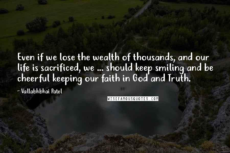 Vallabhbhai Patel Quotes: Even if we lose the wealth of thousands, and our life is sacrificed, we ... should keep smiling and be cheerful keeping our faith in God and Truth.