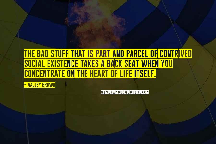 Valley Brown Quotes: The bad stuff that is part and parcel of contrived social existence takes a back seat when you concentrate on the heart of Life itself.