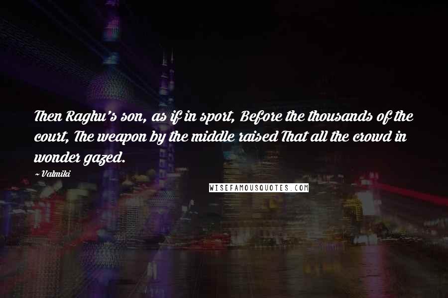 Valmiki Quotes: Then Raghu's son, as if in sport, Before the thousands of the court, The weapon by the middle raised That all the crowd in wonder gazed.