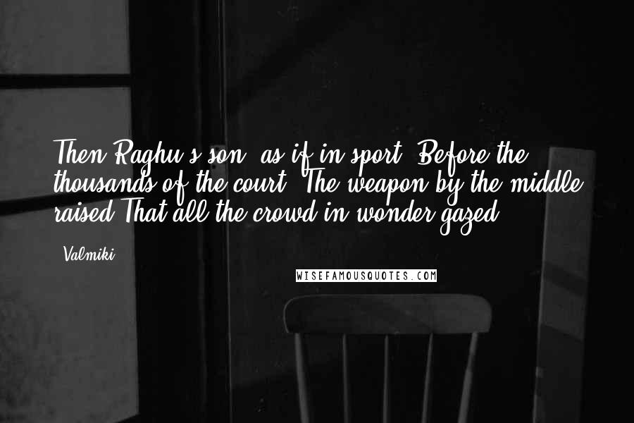 Valmiki Quotes: Then Raghu's son, as if in sport, Before the thousands of the court, The weapon by the middle raised That all the crowd in wonder gazed.