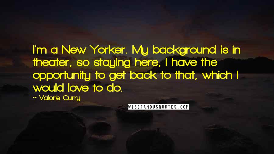 Valorie Curry Quotes: I'm a New Yorker. My background is in theater, so staying here, I have the opportunity to get back to that, which I would love to do.