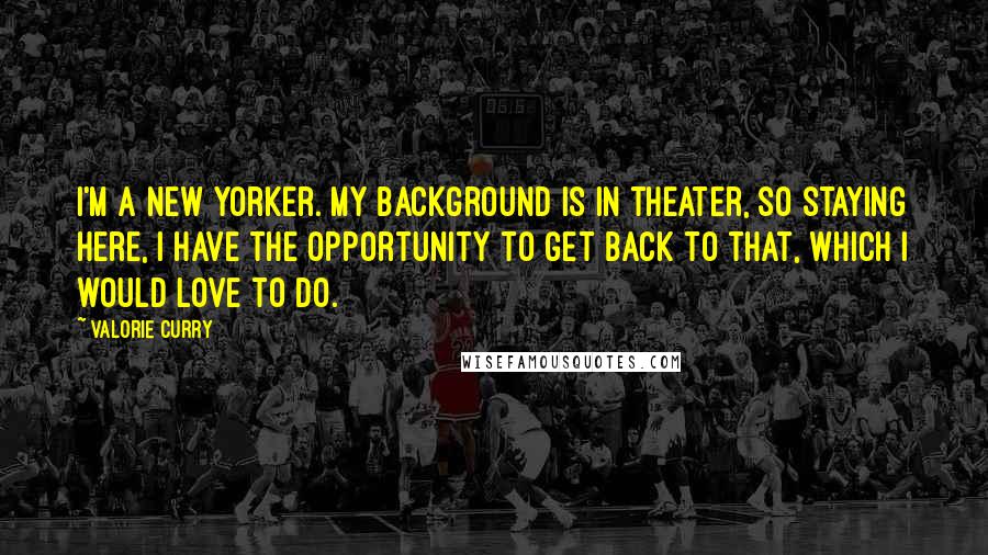 Valorie Curry Quotes: I'm a New Yorker. My background is in theater, so staying here, I have the opportunity to get back to that, which I would love to do.