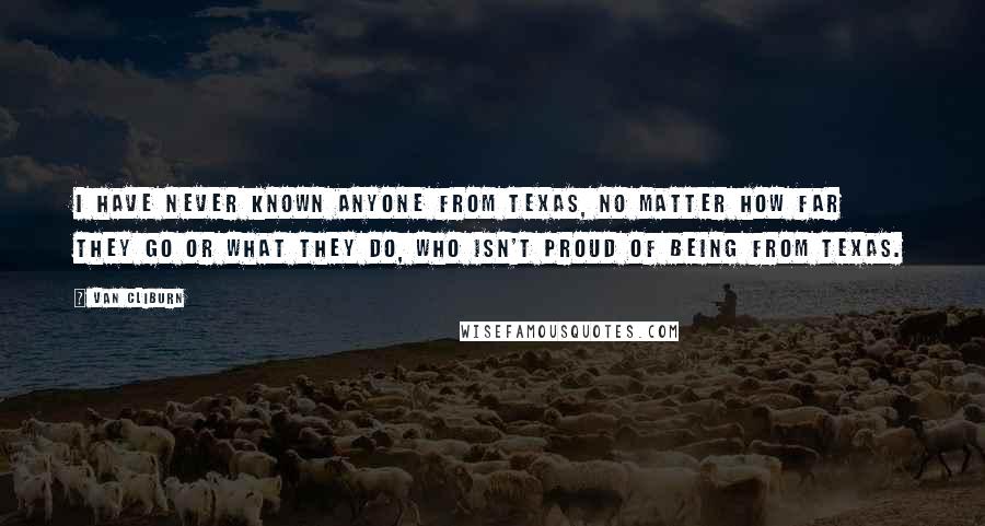 Van Cliburn Quotes: I have never known anyone from Texas, no matter how far they go or what they do, who isn't proud of being from Texas.