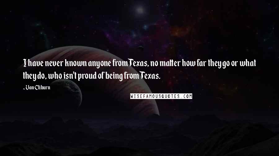 Van Cliburn Quotes: I have never known anyone from Texas, no matter how far they go or what they do, who isn't proud of being from Texas.