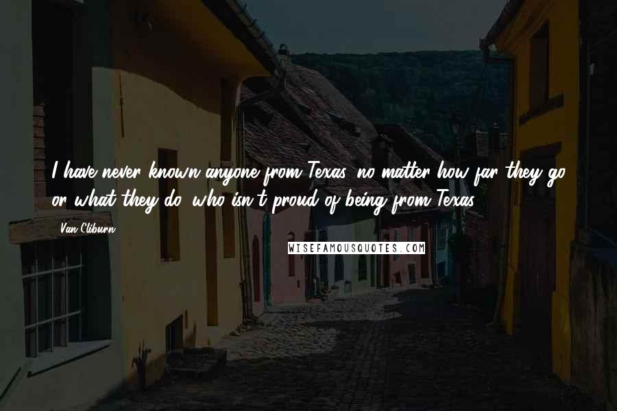 Van Cliburn Quotes: I have never known anyone from Texas, no matter how far they go or what they do, who isn't proud of being from Texas.