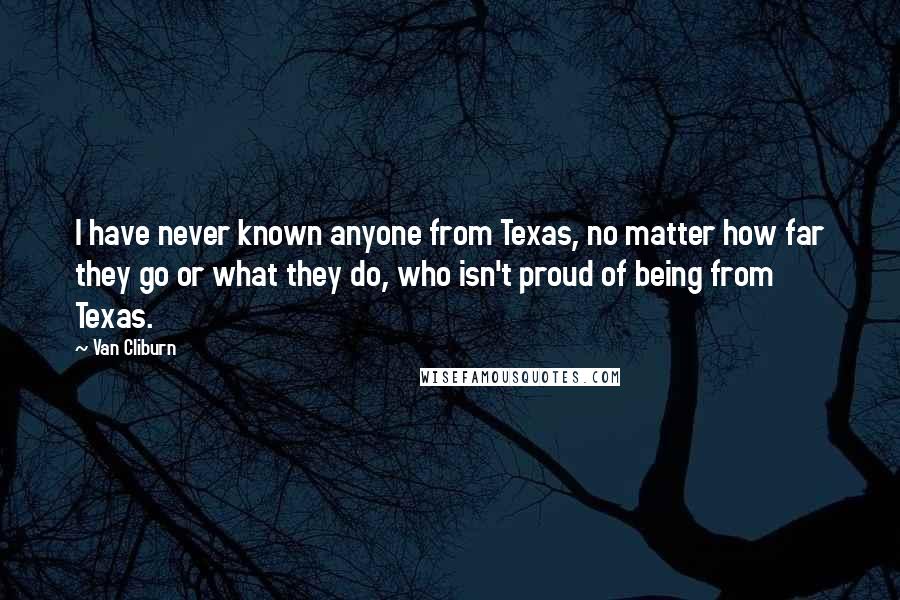 Van Cliburn Quotes: I have never known anyone from Texas, no matter how far they go or what they do, who isn't proud of being from Texas.