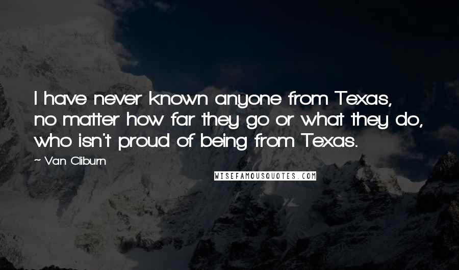 Van Cliburn Quotes: I have never known anyone from Texas, no matter how far they go or what they do, who isn't proud of being from Texas.