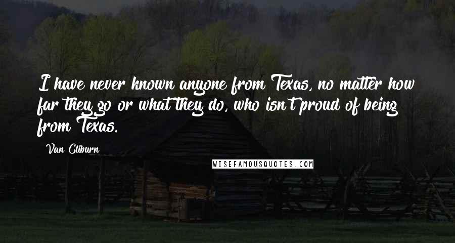 Van Cliburn Quotes: I have never known anyone from Texas, no matter how far they go or what they do, who isn't proud of being from Texas.