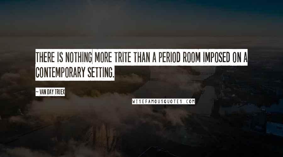 Van Day Truex Quotes: There is nothing more trite than a period room imposed on a contemporary setting.