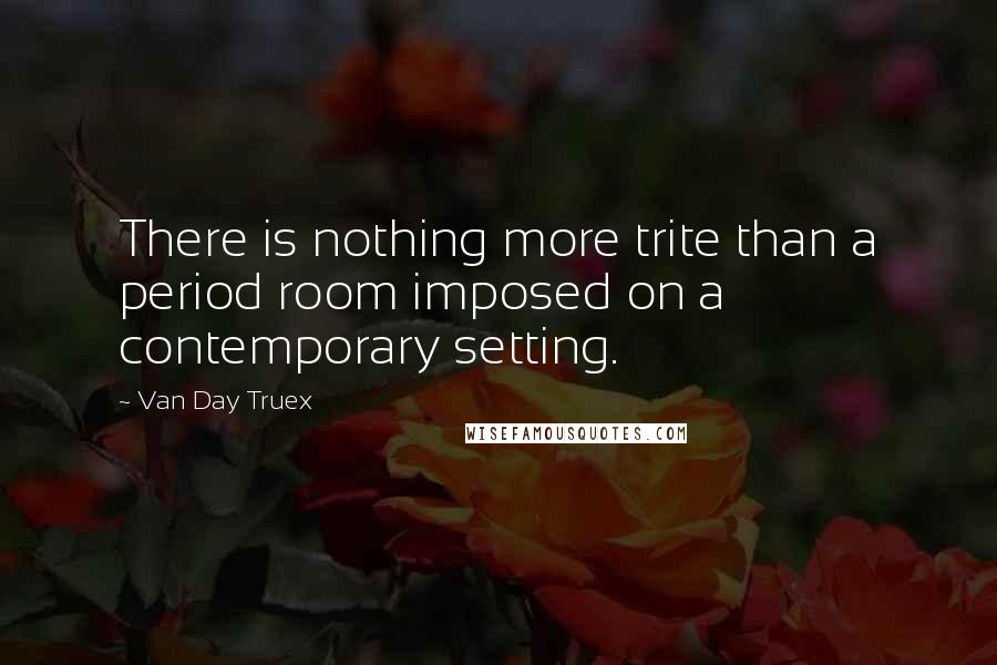 Van Day Truex Quotes: There is nothing more trite than a period room imposed on a contemporary setting.