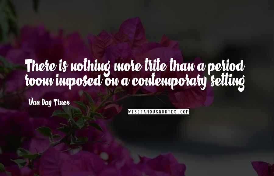 Van Day Truex Quotes: There is nothing more trite than a period room imposed on a contemporary setting.