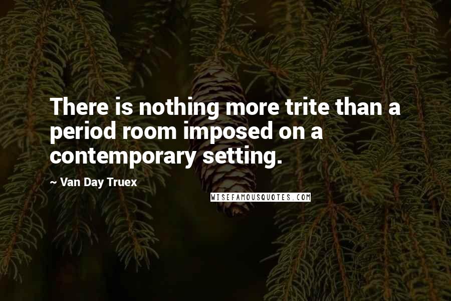 Van Day Truex Quotes: There is nothing more trite than a period room imposed on a contemporary setting.