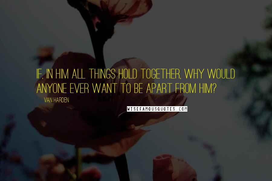 Van Harden Quotes: If, in Him all things hold together, why would anyone ever want to be apart from Him?