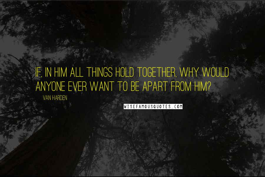 Van Harden Quotes: If, in Him all things hold together, why would anyone ever want to be apart from Him?