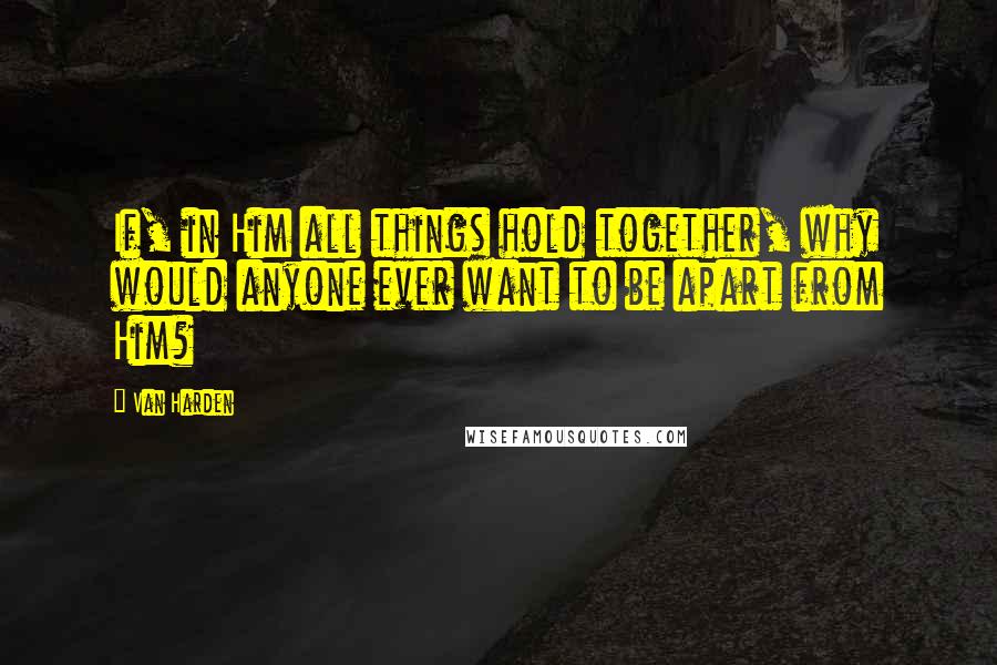 Van Harden Quotes: If, in Him all things hold together, why would anyone ever want to be apart from Him?