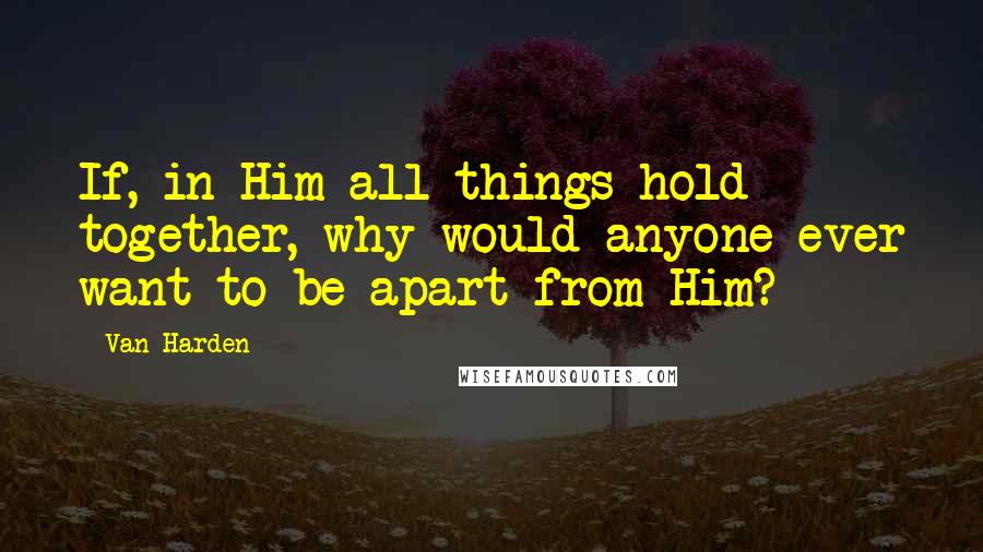 Van Harden Quotes: If, in Him all things hold together, why would anyone ever want to be apart from Him?