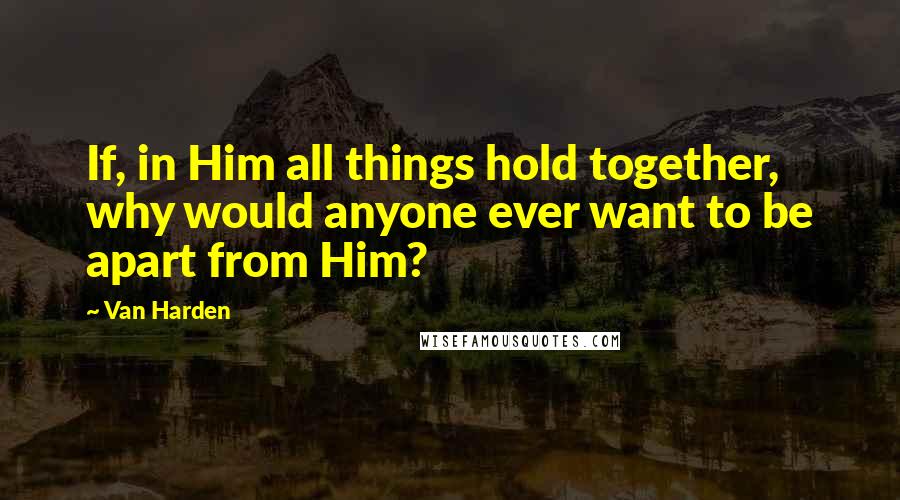 Van Harden Quotes: If, in Him all things hold together, why would anyone ever want to be apart from Him?