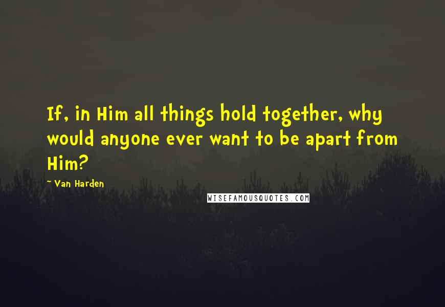 Van Harden Quotes: If, in Him all things hold together, why would anyone ever want to be apart from Him?