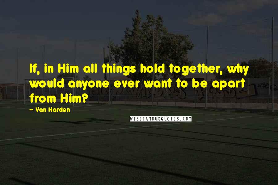 Van Harden Quotes: If, in Him all things hold together, why would anyone ever want to be apart from Him?