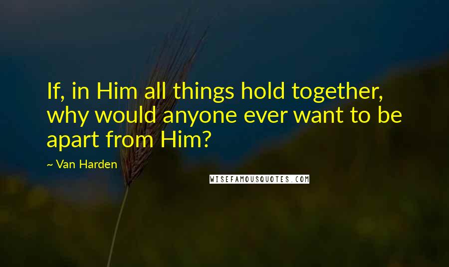 Van Harden Quotes: If, in Him all things hold together, why would anyone ever want to be apart from Him?