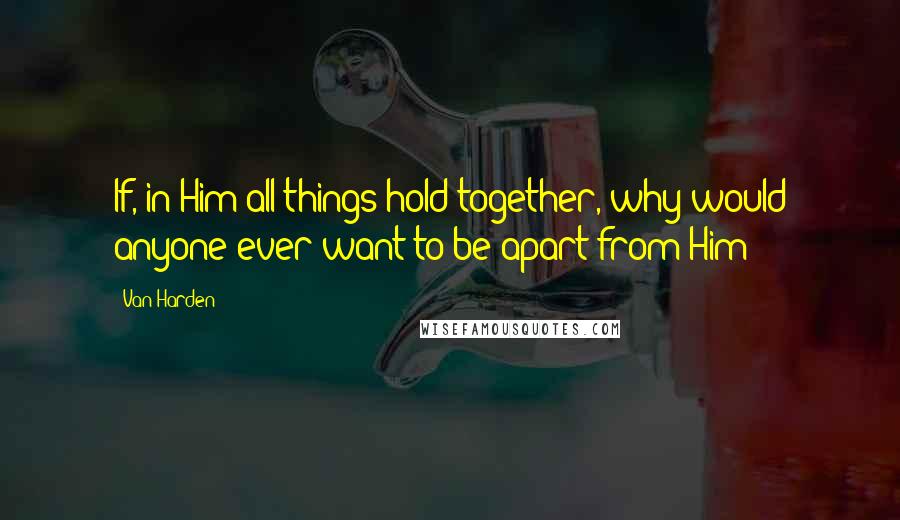 Van Harden Quotes: If, in Him all things hold together, why would anyone ever want to be apart from Him?