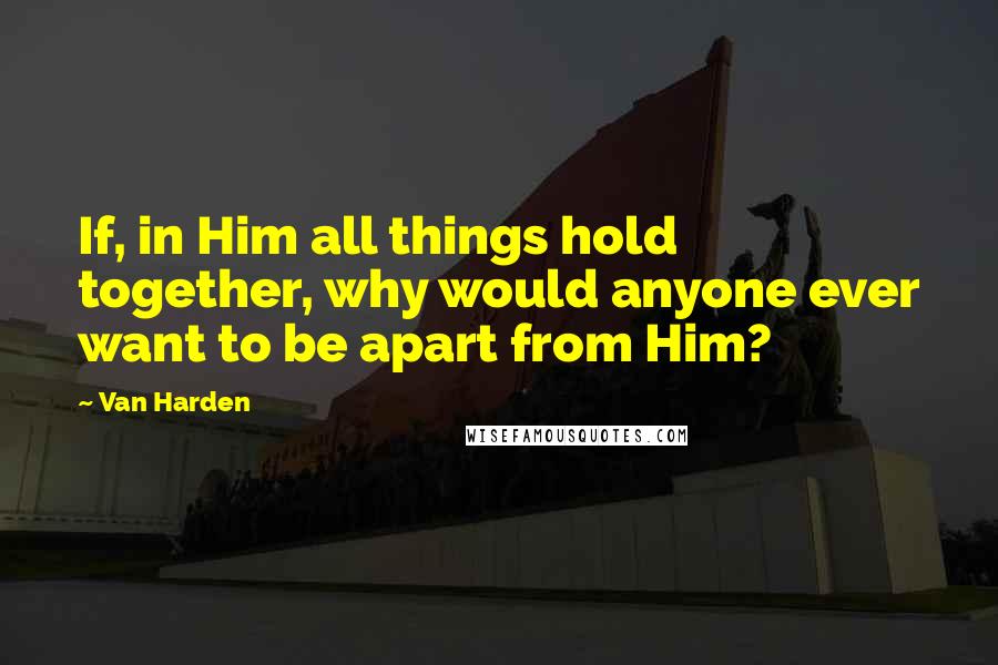 Van Harden Quotes: If, in Him all things hold together, why would anyone ever want to be apart from Him?