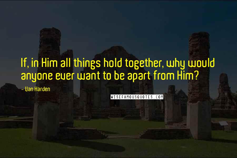 Van Harden Quotes: If, in Him all things hold together, why would anyone ever want to be apart from Him?