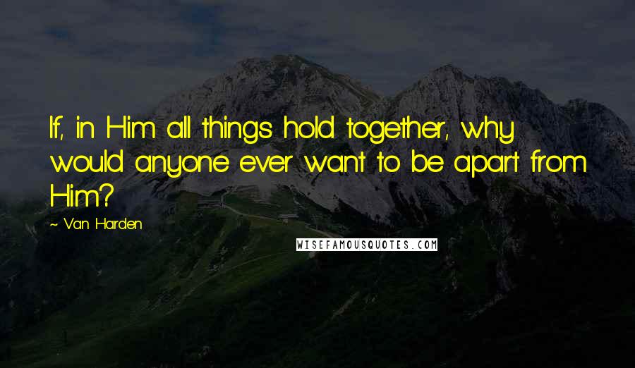 Van Harden Quotes: If, in Him all things hold together, why would anyone ever want to be apart from Him?