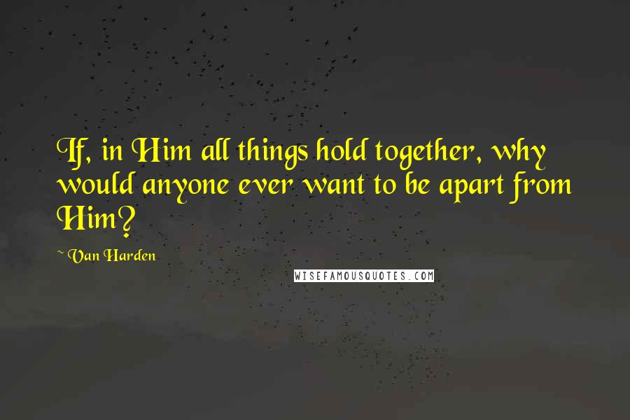 Van Harden Quotes: If, in Him all things hold together, why would anyone ever want to be apart from Him?