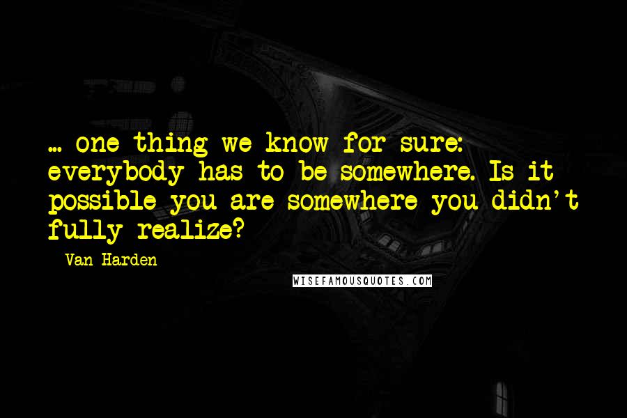 Van Harden Quotes: ... one thing we know for sure: everybody has to be somewhere. Is it possible you are somewhere you didn't fully realize?