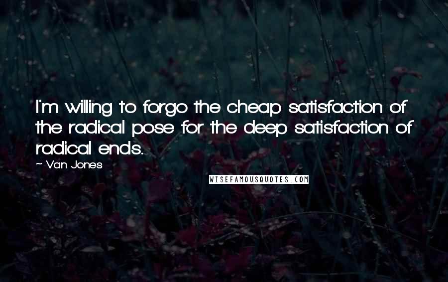 Van Jones Quotes: I'm willing to forgo the cheap satisfaction of the radical pose for the deep satisfaction of radical ends.