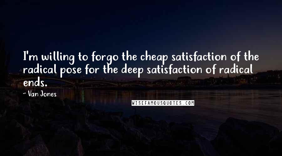 Van Jones Quotes: I'm willing to forgo the cheap satisfaction of the radical pose for the deep satisfaction of radical ends.