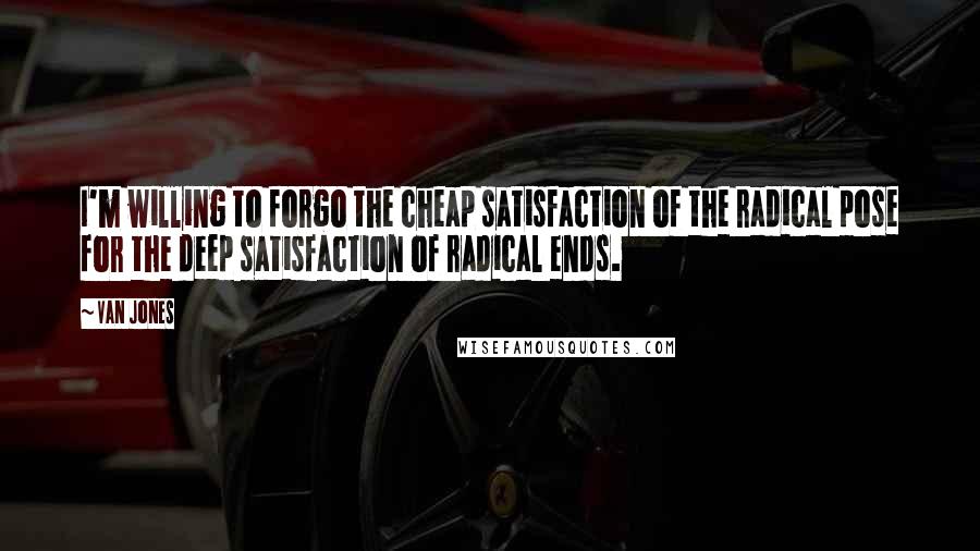 Van Jones Quotes: I'm willing to forgo the cheap satisfaction of the radical pose for the deep satisfaction of radical ends.