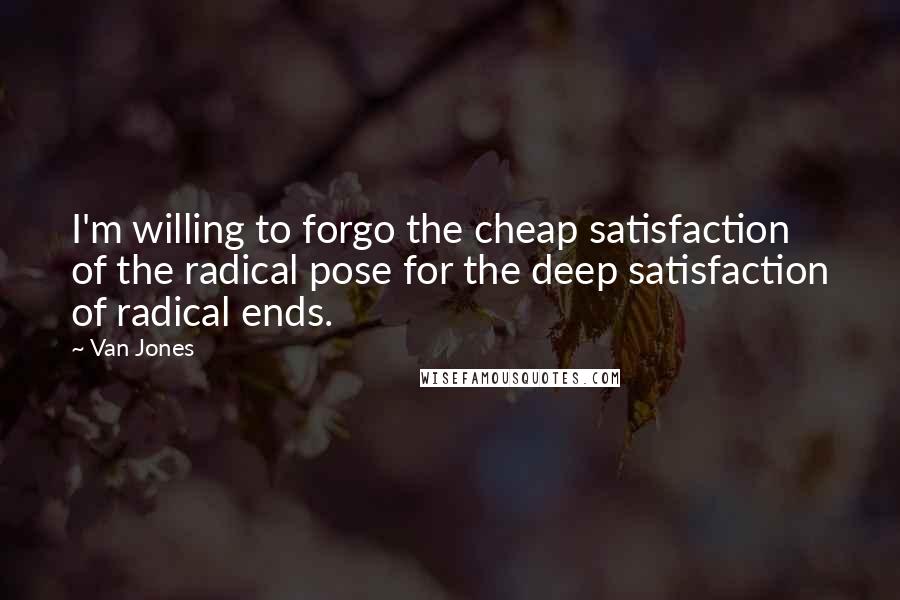 Van Jones Quotes: I'm willing to forgo the cheap satisfaction of the radical pose for the deep satisfaction of radical ends.