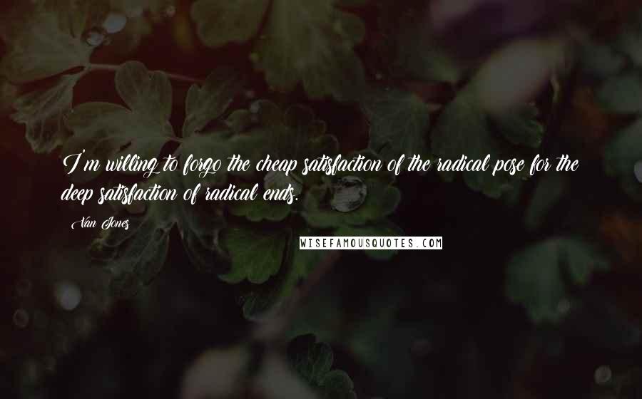 Van Jones Quotes: I'm willing to forgo the cheap satisfaction of the radical pose for the deep satisfaction of radical ends.