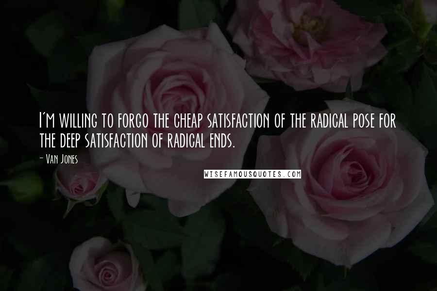 Van Jones Quotes: I'm willing to forgo the cheap satisfaction of the radical pose for the deep satisfaction of radical ends.