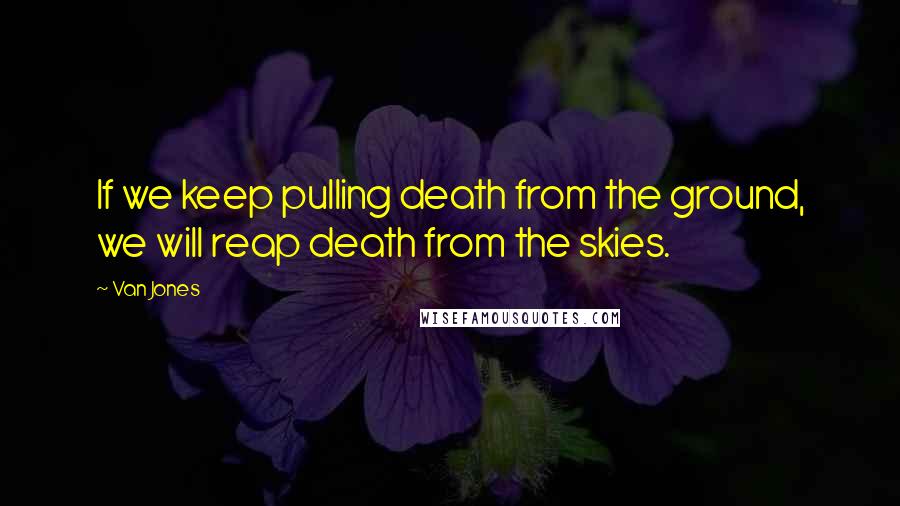 Van Jones Quotes: If we keep pulling death from the ground, we will reap death from the skies.