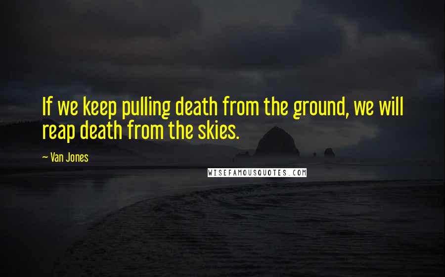 Van Jones Quotes: If we keep pulling death from the ground, we will reap death from the skies.