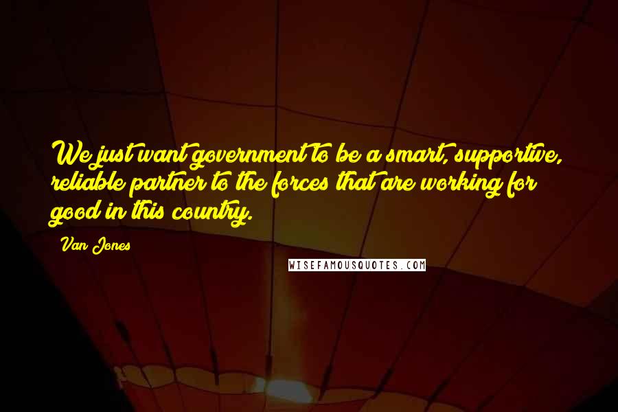 Van Jones Quotes: We just want government to be a smart, supportive, reliable partner to the forces that are working for good in this country.