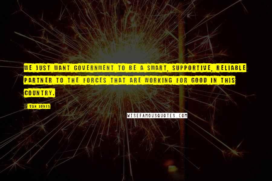 Van Jones Quotes: We just want government to be a smart, supportive, reliable partner to the forces that are working for good in this country.