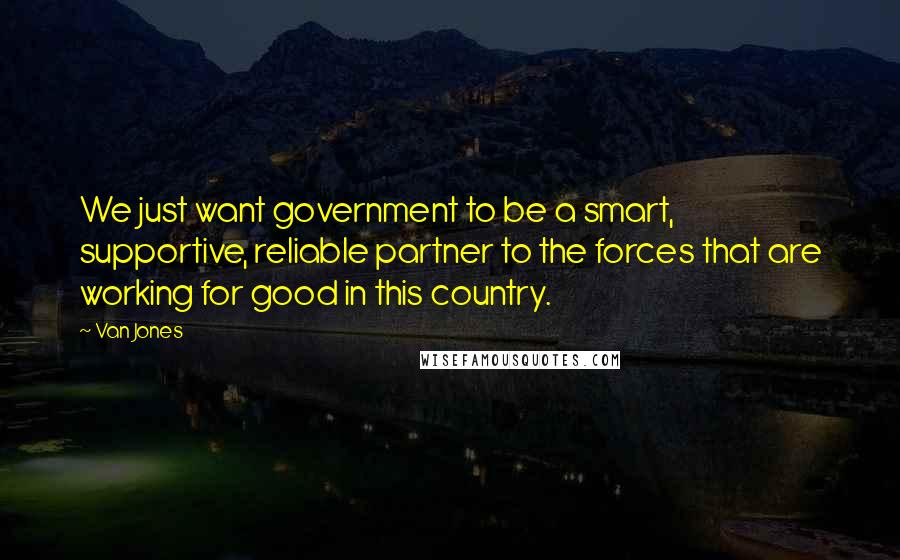 Van Jones Quotes: We just want government to be a smart, supportive, reliable partner to the forces that are working for good in this country.