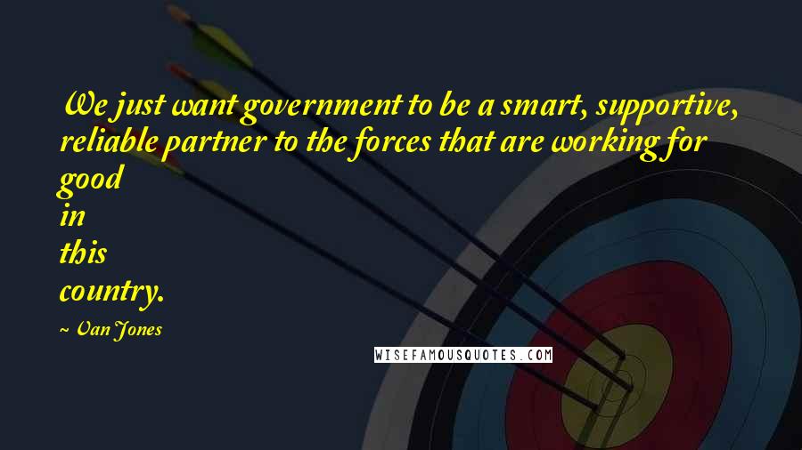Van Jones Quotes: We just want government to be a smart, supportive, reliable partner to the forces that are working for good in this country.