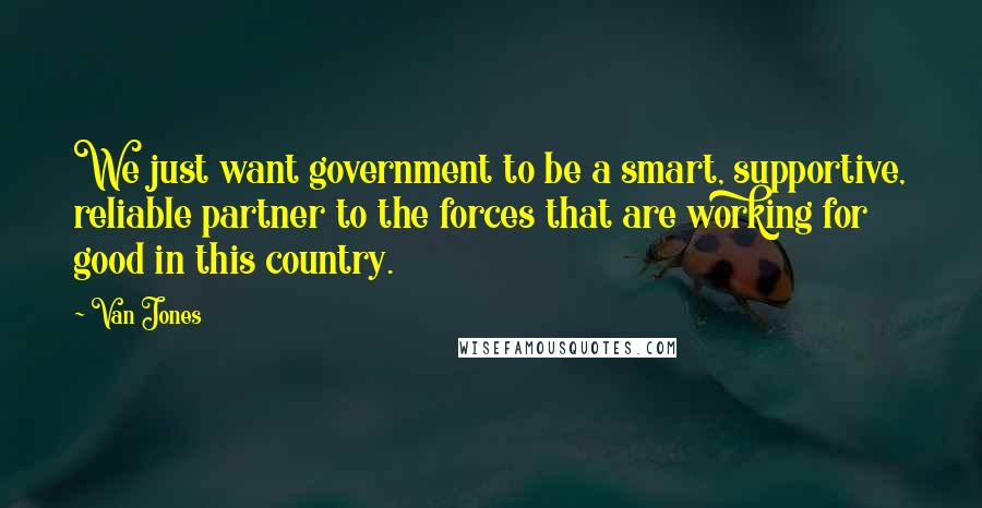 Van Jones Quotes: We just want government to be a smart, supportive, reliable partner to the forces that are working for good in this country.