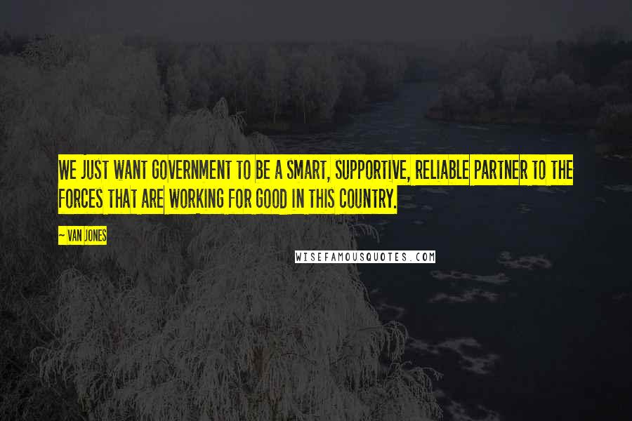 Van Jones Quotes: We just want government to be a smart, supportive, reliable partner to the forces that are working for good in this country.