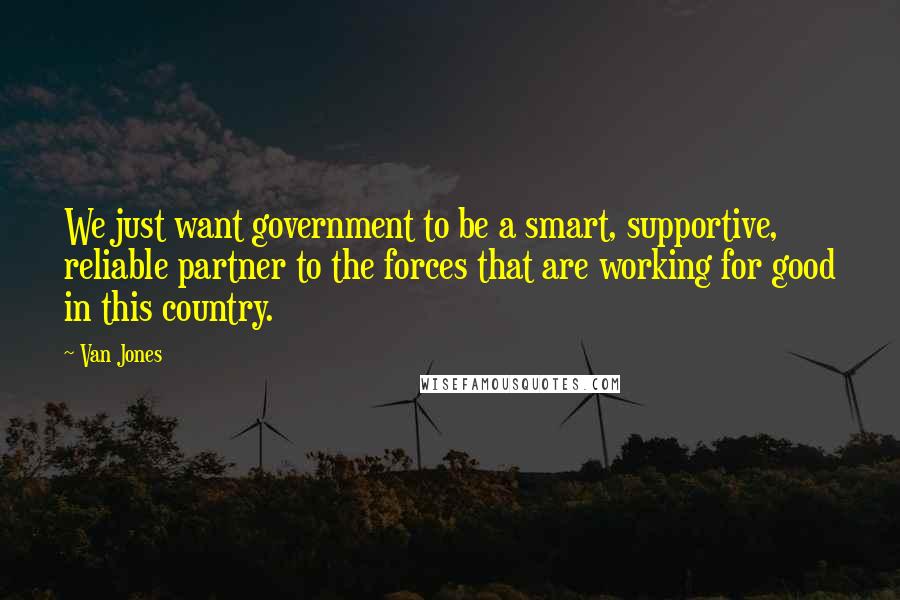 Van Jones Quotes: We just want government to be a smart, supportive, reliable partner to the forces that are working for good in this country.