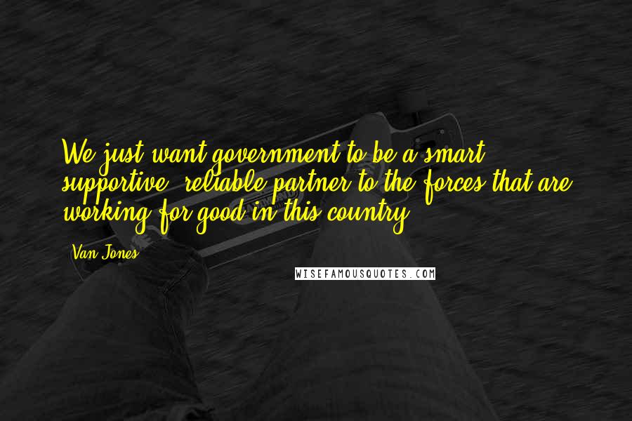 Van Jones Quotes: We just want government to be a smart, supportive, reliable partner to the forces that are working for good in this country.