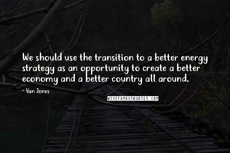 Van Jones Quotes: We should use the transition to a better energy strategy as an opportunity to create a better economy and a better country all around.