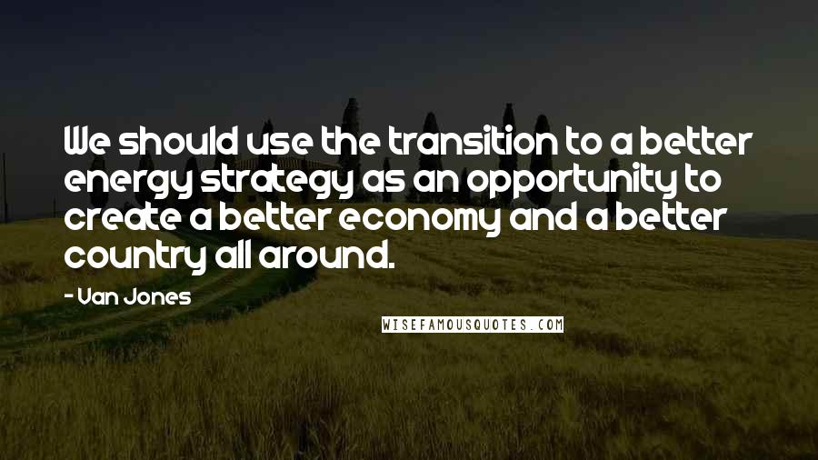 Van Jones Quotes: We should use the transition to a better energy strategy as an opportunity to create a better economy and a better country all around.