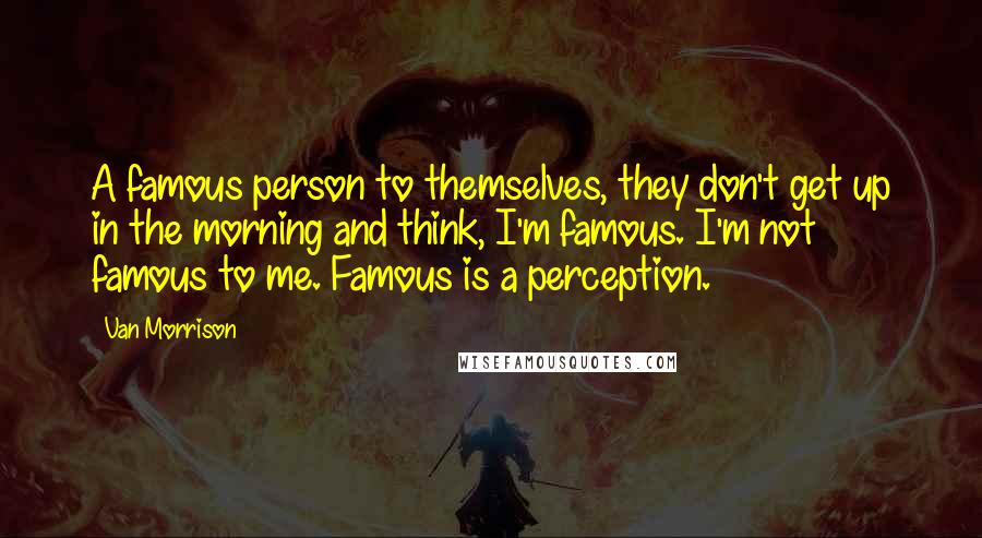 Van Morrison Quotes: A famous person to themselves, they don't get up in the morning and think, I'm famous. I'm not famous to me. Famous is a perception.