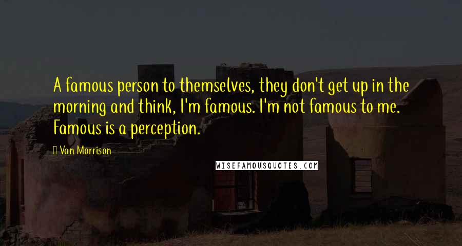 Van Morrison Quotes: A famous person to themselves, they don't get up in the morning and think, I'm famous. I'm not famous to me. Famous is a perception.